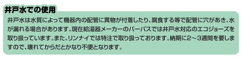 『井戸水での使用』 井戸水は水質によって機器内の配管に異物が付着したり、腐食する等で配管に穴があき、水が漏れる場合があります。現在給湯器メーカーのパーパスでは井戸水対応のエコジョーズを取り扱っています。また、リンナイでは特注で取り扱っております。納期に2～3週間を要しますので、壊れてからだとかなり不便となります。